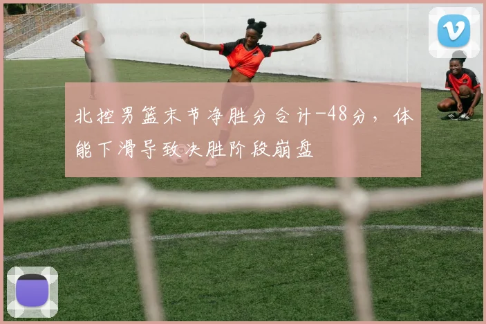 北控男篮末节净胜分合计-48分，体能下滑导致决胜阶段崩盘