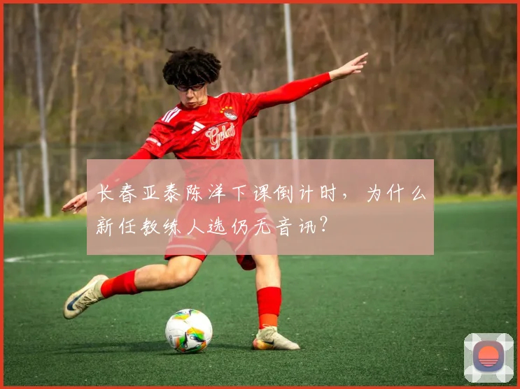 长春亚泰陈洋下课倒计时，为什么新任教练人选仍无音讯？