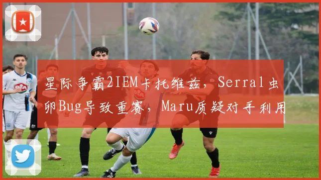 星际争霸2IEM卡托维兹，Serral虫卵Bug导致重赛，Maru质疑对手利用规则