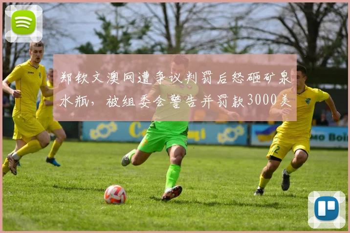 郑钦文澳网遭争议判罚后怒砸矿泉水瓶，被组委会警告并罚款3000美元