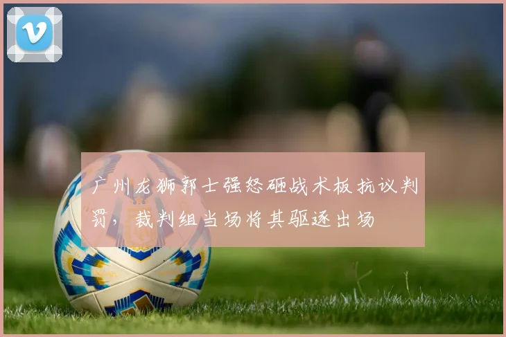广州龙狮郭士强怒砸战术板抗议判罚，裁判组当场将其驱逐出场