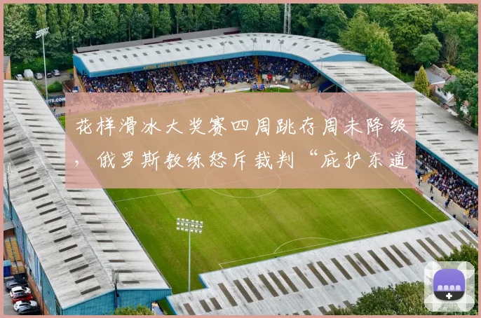 花样滑冰大奖赛四周跳存周未降级，俄罗斯教练怒斥裁判“庇护东道主”