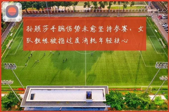 孙颖莎手腕伤势未愈坚持参赛，女队教练被指过度消耗年轻核心