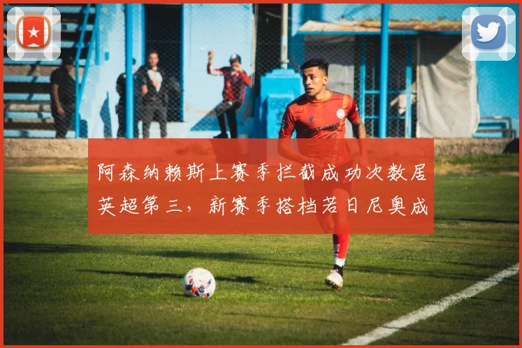 阿森纳赖斯上赛季拦截成功次数居英超第三，新赛季搭档若日尼奥成中场屏障